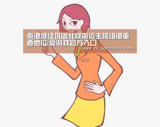 秦港继续巩固北煤南运主枢纽港重要地位|爱游戏官方入口(图1) 爱游戏官方